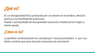 ¿Qué es?
Es un discapacidad física producida por una lesión en el cerebro, afecta la
postura y la movilidad de la persona.
Puede ir acompañada de discapacidad sensorial o intelectual en mayor y
menor grado.
¿Cómo se da?
La parálisis cerebral puede ser causada por “causas prenatales” o por una
lesión cerebral que pasa durante el proceso de nacimiento
 