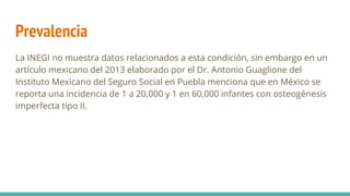Prevalencia
La INEGI no muestra datos relacionados a esta condición, sin embargo en un
artículo mexicano del 2013 elaborado por el Dr. Antonio Guaglione del
Instituto Mexicano del Seguro Social en Puebla menciona que en México se
reporta una incidencia de 1 a 20,000 y 1 en 60,000 infantes con osteogénesis
imperfecta tipo II.
 