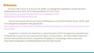 Referencias
Herreros, MB, Franco, R, & Ascurra, M. (2008). Las Osteogénesis imperfectas: revisión del tema.
Pediatría (Asunción), 35(1), 33-37. Retrieved March 07, 2017, from
http://scielo.iics.una.py/scielo.php?script=sci_arttext&pid=S1683-
98032008000100007&lng=en&tlng=es
Centro Nacional de Información sobre la Osteoporosis y las Enfermedades Óseas. (2014). ¿Qué
es la osteogénesis imperfecta?. Recuperado de:
https://www.niams.nih.gov/Health_Info/Bone/espanol/Osteogenesis_Imperfecta/osteogenesis_impe
rfecta_ff.pdf
Guaglione, A., Sánchez, M. & Martínez, J.. (Julio-Diciembre 2013). Osteogénesis imperfecta tipo
II: Reporte de un caso con una supervivencia mayor a cuatro meses. ,, de Centro Médico Nacional
General «Manuel Ávila Camacho», Hospital de Ortopedia y Traumatología. México Sitio web:
http://www.medigraphic.com/pdfs/opediatria/op-2013/op132i.pdf
 