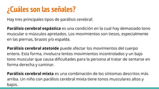 ¿Cuáles son las señales?
Hay tres principales tipos de parálisis cerebral:
Parálisis cerebral espástica es una condición en la cual hay demasiado tono
muscular o músculos apretados. Los movimientos son tiesos, especialmente
en las piernas, brazos y/o espalda.
Parálisis cerebral atetoide puede afectar los movimientos del cuerpo
entero. Esta forma, involucra lentos movimientos incontrolados y un bajo
tono muscular que causa dificultades para la persona al tratar de sentarse en
forma derecha y caminar.
Parálisis cerebral mixta es una combinación de los síntomas descritos más
arriba. Un niño con parálisis cerebral mixta tiene tonos musculares altos y
bajos.
 