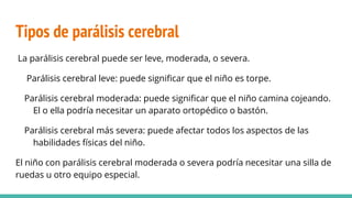Tipos de parálisis cerebral
La parálisis cerebral puede ser leve, moderada, o severa.
Parálisis cerebral leve: puede significar que el niño es torpe.
Parálisis cerebral moderada: puede significar que el niño camina cojeando.
El o ella podría necesitar un aparato ortopédico o bastón.
Parálisis cerebral más severa: puede afectar todos los aspectos de las
habilidades físicas del niño.
El niño con parálisis cerebral moderada o severa podría necesitar una silla de
ruedas u otro equipo especial.
 