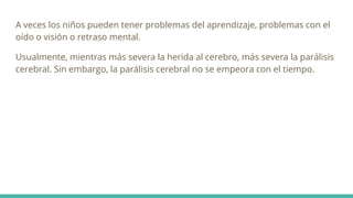 A veces los niños pueden tener problemas del aprendizaje, problemas con el
oído o visión o retraso mental.
Usualmente, mientras más severa la herida al cerebro, más severa la parálisis
cerebral. Sin embargo, la parálisis cerebral no se empeora con el tiempo.
 