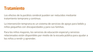 Tratamiento
Los efectos de la parálisis cerebral pueden ser reducidos mediante
tratamiento temprano y continuo.
La intervención temprana es un sistema de servicios de apoyo para bebés y
niños pequeños con discapacidades y para sus familias.
Para los niños mayores, los servicios de educación especial y servicios
relacionados están disponibles por medio de la escuela pública para ayudar a
los niños a rendir y aprender.
 