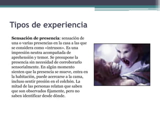 Tipos de experiencia
Sensación de presencia: sensación de
una o varias presencias en la casa a las que
se considera como «intrusos». Es una
impresión neutra acompañada de
aprehensión y temor. Se presupone la
presencia sin necesidad de corroborarlo
sensorialmente. En algún momento
sienten que la presencia se mueve, entra en
la habitación, puede acercarse a la cama,
incluso sentir presión en el colchón. La
mitad de las personas relatan que saben
que son observados fijamente, pero no
saben identificar desde dónde.
 
