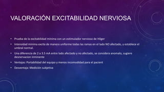 VALORACIÓN EXCITABILIDAD NERVIOSA

• Prueba de la excitabilidad mínima con un estimulador nervioso de Hilger
• Intensidad minima excita de manera uniforme todas las ramas en el lado NO afectado, y establece el
umbral normal.
• Una diferencia de 2 a 3.5 mA entre lado afectado y no afectado, se considera anomalo, sugiere
desnervacion inminente

• Ventajas: Portabilidad del equipo y menos incomodidad para el pacient
• Desventaja: Medición subjetiva

 