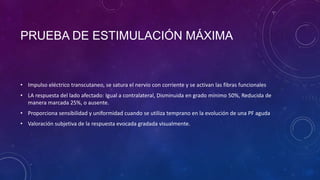 PRUEBA DE ESTIMULACIÓN MÁXIMA

• Impulso eléctrico transcutaneo, se satura el nervio con corriente y se activan las fibras funcionales
• LA respuesta del lado afectado: Igual a contralateral, Disminuida en grado mínimo 50%, Reducida de
manera marcada 25%, o ausente.
• Proporciona sensibilidad y uniformidad cuando se utiliza temprano en la evolución de una PF aguda
• Valoración subjetiva de la respuesta evocada gradada visualmente.

 