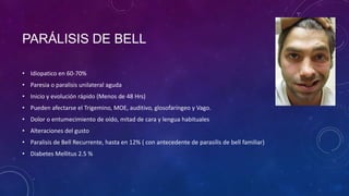 PARÁLISIS DE BELL
• Idiopatico en 60-70%

• Paresia o paralisis unilateral aguda
• Inicio y evolución rápido (Menos de 48 Hrs)
• Pueden afectarse el Trigemino, MOE, auditivo, glosofaríngeo y Vago.
• Dolor o entumecimiento de oído, mitad de cara y lengua habituales

• Alteraciones del gusto
• Paralisis de Bell Recurrente, hasta en 12% ( con antecedente de parasilis de bell familiar)
• Diabetes Mellitus 2.5 %

 