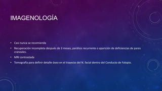 IMAGENOLOGÍA

• Casi nunca se recomienda
• Recuperación incompleta después de 3 meses, parálisis recurrente o aparición de deficiencias de pares
craneales.
• MRI contrastada
• Tomografía para definir detalle óseo en el trayecto del N. facial dentro del Conducto de Falopio.

 