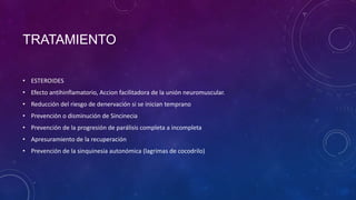 TRATAMIENTO
• ESTEROIDES
• Efecto antihinflamatorio, Accion facilitadora de la unión neuromuscular.
• Reducción del riesgo de denervación si se inician temprano

• Prevención o disminución de Sincinecia
• Prevención de la progresión de parálisis completa a incompleta
• Apresuramiento de la recuperación
• Prevención de la sinquinesia autonómica (lagrimas de cocodrilo)

 