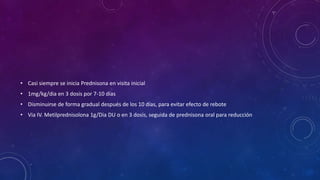 • Casi siempre se inicia Prednisona en visita inicial
• 1mg/kg/dia en 3 dosis por 7-10 días
• Disminuirse de forma gradual después de los 10 días, para evitar efecto de rebote
• Via IV. Metilprednisolona 1g/Dia DU o en 3 dosis, seguida de prednisona oral para reducción

 