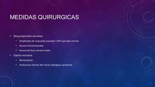 MEDIDAS QUIRURGICAS
• Descompresión nerviosa
•

Amplitudes de respuesta evocada <10% que lado normal

•

Acceso transmastoideo

•

Acceso de fosa craneal media

• Injerto nervioso
•

Reinervacion

•

Anstomosis directa del nervio Hipogloso ipsilateral

 