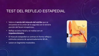 TEST DEL REFLEJO ESTAPEDIAL
• Valora al nervio del músculo del estribo que se
encuentra en la unión de la segunda con la tercera
porción del facial intrapetroso.
• Reflejo acústico-facial y se realiza con un
impedanciómetro.
• El músculo estapedial se contrae en forma refleja a
estímulos sonoros de aproximadamente 80 db.
• Lesion en Segmento mastoideo.

 