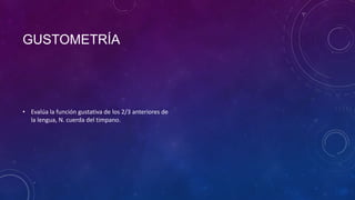GUSTOMETRÍA

• Evalúa la función gustativa de los 2/3 anteriores de
la lengua, N. cuerda del timpano.

 