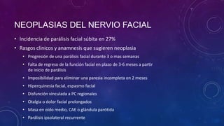 NEOPLASIAS DEL NERVIO FACIAL
• Incidencia de parálisis facial súbita en 27%
• Rasgos clínicos y anamnesis que sugieren neoplasia
• Progresión de una parálisis facial durante 3 o mas semanas

• Falta de regreso de la función facial en plazo de 3-6 meses a partir
de inicio de parálisis
• Imposibilidad para eliminar una paresia incompleta en 2 meses
• Hiperquinesia facial, espasmo facial

• Disfunción vinculada a PC regionales
• Otalgia o dolor facial prolongados
• Masa en oído medio, CAE o glándula parótida
• Parálisis ipsolateral recurrente

 