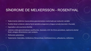 SÍNDROME DE MELKERSSON - ROSENTHAL
• Padecimiento sistémico mucocutáneo granulomatoso cracterisado por evolución variable
• Parálisis facial unilateral, edema facial episódico progresivo y lengua surcada (escrotal o fisurada)
• Esporadico y de ocurrencia familiar.
• Lesiones orales granulomatosas caseificantes. Asociado a Enf. De Chron,sarcoidosis, septicemia dental
focal y alergias alimentarias o por contacto.
• Disfuncion autonómica

• Tratamiento: Esteroideo, Antibioticos (Tetraciclinas), Antihistaminicos, sulfazalacina, clofizimina

 