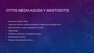 OTITIS MEDIA AGUDA Y MASTOIDITIS
• Anamnesis e historia clínica
• Hipoacusia, otorrea y síntomas vestibulares: Sugerentes de etiología otica
• OMA supurativa, en niños, progresión de 2-3 días

• Imagenología
• Antibióticos sistémicos y miringotomía amplia
• Mastoidectomia cortical
• Drenaje y descompresión nerviosa

 