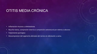 OTITIS MEDIA CRÓNICA

• Inflamacion mucosa y colesteatoma
• Neuritis toxica, compresión externa o compresión extraneural por edema o absceso
• Tratamiento quirúrgico
• Descompresion del segmento afectado del nervio sin afectación a vaina.

 