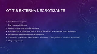 OTITIS EXTERNA NECROTIZANTE
• Pseudomona aeruginosa
• DM o inmunodeficientes
• Otorrea, otalgia progresiva discapacitante

• Patognomónicos: Inflamacion del CAE, Brecha de piel del CAE en la unión osteocartilaginosa
• Imagenologia: Osteomielitis del hueso temporal
• Antibióticos (ceftazidima, nitrofurantoina, Quinolonas, Aminoglucosidos, Ticarcilina, Piperacilina)
• Oxigeno hiperbarico

 