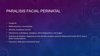 PARALISIS FACIAL PERINATAL
• Congenita
• Malformaciones craneofaciales
• Microtia, hendiduras faciales
• Valoraciones audiológicas, otológicas, electrodiagnosticas y de imagen
• Sindrome de Moebius: Disgenesia al nivel del tallo cerebral, ausencia bilateral de función del N. facial y
Motor Ocular externo.

• Pronostico: Malo para movimiento facial

 