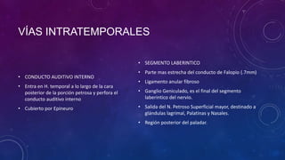 VÍAS INTRATEMPORALES
• SEGMENTO LABERINTICO
• CONDUCTO AUDITIVO INTERNO
• Entra en H. temporal a lo largo de la cara
posterior de la porción petrosa y perfora el
conducto auditivo interno
• Cubierto por Epineuro

• Parte mas estrecha del conducto de Falopio (.7mm)

• Ligamento anular fibroso
• Ganglio Geniculado, es el final del segmento
laberintico del nervio.
• Salida del N. Petroso Superficial mayor, destinado a
glándulas lagrimal, Palatinas y Nasales.
• Región posterior del paladar.

 