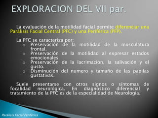 CLASIFICACIONSegún la morfología de la parálisis:centraperiféricaunilateralbilateralSegún la etiología:IdiopáticaInfecciosatraumáticatumoralvascularesiatrogénicamalformaciones congénitasSegún la topografía de la lesión:intracranealesintratemporalesExtratemporalesMisceláneasParálisis Facial Periférica