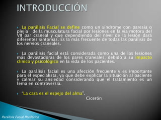 INTRODUCCIÓNLa parálisis Facial se define como un síndrome con paresia o plejíade la musculatura facial por lesiones en la vía motora del VII par craneal y que dependiendo del nivel de la lesión dará diferentes síntomas. Es la más frecuente de todas las parálisis de los nervios craneales.