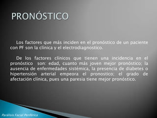 EXPLORACION DEL VII par. Cont.En la PFP la motoneurona inferior es la afectada y los signos y síntomas se clasificaran en: motores, sensitivos, reflejos y sensoriales.En la historia clínica tendremos en cuenta el inicio y forma de presentación que nos clasificará las PFP en:PFP súbita, aguda o subaguda,PFP progresivaTambién objetivaremos el grado de afectación del nervio facial, observaremos si se afecta toda la musculatura facial o solo de forma segmentaria y la severidad en que esta afectado evaluando los grupos musculares por separado y tanto en reposo como con los movimientos voluntarios.Para esto usaremos la escala de graduación de House-Brackmann.Parálisis Facial Periférica