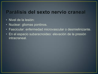 • Nivel de la lesión:
• Nuclear: gliomas pontinos.
• Fascicular: enfermedad microvascular o desmielinizante.
• En el espacio subaracnoideo: elevación de la presión
intracraneal.
 