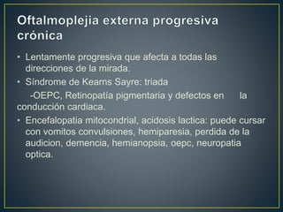 • Lentamente progresiva que afecta a todas las
direcciones de la mirada.
• Síndrome de Kearns Sayre: triada
-OEPC, Retinopatía pigmentaria y defectos en la
conducción cardiaca.
• Encefalopatia mitocondrial, acidosis lactica: puede cursar
con vomitos convulsiones, hemiparesia, perdida de la
audicion, demencia, hemianopsia, oepc, neuropatia
optica.
 