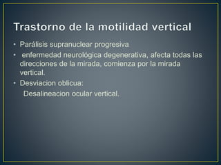 • Parálisis supranuclear progresiva
• enfermedad neurológica degenerativa, afecta todas las
direcciones de la mirada, comienza por la mirada
vertical.
• Desviacion oblicua:
Desalineacion ocular vertical.
 