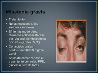 • Tratamiento
• No es necesario si los
síntomas son leves.
• Síntomas moderados:
fármacos anticolinesterasa
por vía oral. (piridostigmina
60-120 mg/ 6 hrs V.O.)
• Corticoides orales (
prednisona 20-100 mg/dia
v.oral
• Antes de comenzar con el
tratamiento controlar: PPD,
glucemia, tele de tórax.
 