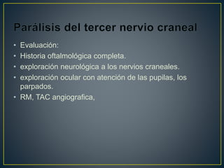 • Evaluación:
• Historia oftalmológica completa.
• exploración neurológica a los nervios craneales.
• exploración ocular con atención de las pupilas, los
parpados.
• RM, TAC angiografica,
 