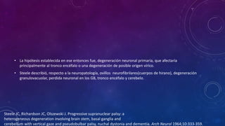 • La hipótesis establecida en ese entonces fue, degeneración neuronal primaria, que afectaría
principalmente al tronco encéfalo o una degeneración de posible origen vírico.
• Steele describió, respecto a la neuropatología, ovillos neurofibrilares(cuerpos de hirano), degeneración
granulovacuolar, perdida neuronal en los GB, tronco encéfalo y cerebelo.
Steele JC, Richardson JC, Olszewski J. Progressive supranuclear palsy: a
heterogeneous degeneration involving brain stem, basal ganglia and
cerebellum with vertical gaze and pseudobulbar palsy, nuchal dystonia and dementia. Arch Neurol 1964;10:333-359.
 