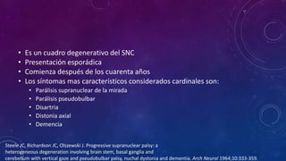 • Es un cuadro degenerativo del SNC
• Presentación esporádica
• Comienza después de los cuarenta años
• Los síntomas mas característicos considerados cardinales son:
• Parálisis supranuclear de la mirada
• Parálisis pseudobulbar
• Disartria
• Distonia axial
• Demencia
Steele JC, Richardson JC, Olszewski J. Progressive supranuclear palsy: a
heterogeneous degeneration involving brain stem, basal ganglia and
cerebellum with vertical gaze and pseudobulbar palsy, nuchal dystonia and dementia. Arch Neurol 1964;10:333-359.
 