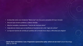 • Se describe como una mirada de “Mona Lisa” con muy poco parpadeo (0-4 por minuto)
• Discurso que arrastra palabras y cabeza retraída
• Marcha inestable y tambaleante “marcha de marinero ebrio”
• Imprudencia motora que se manifiesta al levantarse de la silla “signo de cohete”
• La ropa de mancha de comida por parálisis de la mirada hacia abajo y dificultad para deglutir
David J Burn and Andrew J Lees. Progressive supranuclear palsy: where are we now? Lancet Neurology
2002; 1: 359–69
 