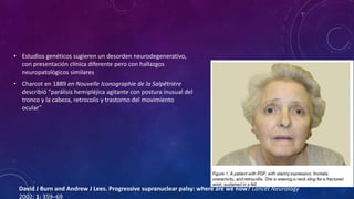 • Estudios genéticos sugieren un desorden neurodegenerativo,
con presentación clínica diferente pero con hallazgos
neuropatológicos similares
• Charcot en 1889 en Nouvelle Iconographie de la Salpêtrière
describió “parálisis hemipléjica agitante con postura inusual del
tronco y la cabeza, retrocolis y trastorno del movimiento
ocular”
David J Burn and Andrew J Lees. Progressive supranuclear palsy: where are we now? Lancet Neurology
2002; 1: 359–69
 