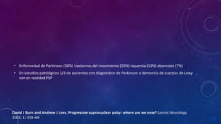 • Enfermedad de Parkinson (30%) trastornos del movimiento (20%) isquemia (10%) depresión (7%)
• En estudios patológicos 1/3 de pacientes con diagnóstico de Parkinson o demencia de cuerpos de Lewy
son en realidad PSP
David J Burn and Andrew J Lees. Progressive supranuclear palsy: where are we now? Lancet Neurology
2002; 1: 359–69
 