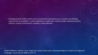 • Patologicamente la PSP se define con la acumulación de proteína tau y enredos neurofibrillas,
mayormente en el pallidum, nucleo subtalamico, nucleo rojo, sustancia negra, tegmento pontino,
striatum, nucleos oculomotores, medulla y nucleo dentado
David R Williams, Andrew J Lees. Progressive supranuclear palsy: clinicopathological concepts and diagnostic
challenges. Lancet Neurol 2009; 8: 270–79
 