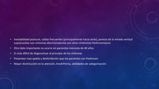 • Inestabilidad postural, caídas frecuentes (principalmente hacia atrás), paresia de la mirada vertical
supranuclear son síntomas discriminatorios con otros síndromes Parkinsonianos
• Otro dato importante no ocurre en pacientes menores de 40 años
• Es más difícil de diagnosticar al principio de los síntomas
• Presentan mas apatía y deshinibición que los pacientes con Parkinson
• Mayor disminución en la atención, bradrifrenia, abilidades de categorización
 