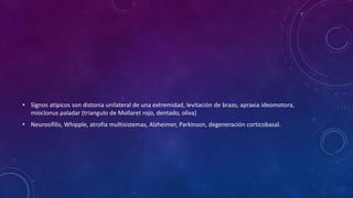 • Signos atípicos son distonia unilateral de una extremidad, levitación de brazo, apraxia ideomotora,
mioclonus paladar (triangulo de Mollaret rojo, dentado, oliva)
• Neurosifilis, Whipple, atrofia multisistemas, Alzheimer, Parkinson, degeneración corticobasal.
 