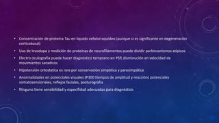 • Concentración de proteína Tau en liquido cefalorraquídeo (aunque si es significante en degeneración
corticobasal)
• Uso de levodopa y medición de proteínas de neurofilamentos puede dividir parkinsonismos atípicos
• Electro oculografia puede hacer diagnóstico temprano en PSP, disminución en velocidad de
movimientos sacadicos
• Hipotensión ortostatica es rara por conservación simpática y parasimpática
• Anormalidades en potenciales visuales (P300 tiempos de amplitud y reacción) potenciales
somatosensioriales, reflejos faciales, posturografia
• Ninguno tiene sensibilidad y especifidad adecuadas para diagnóstico
 