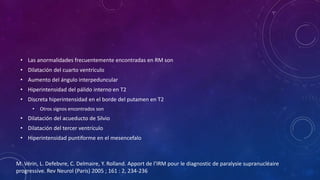• Las anormalidades frecuentemente encontradas en RM son
• Dilatación del cuarto ventrículo
• Aumento del ángulo interpeduncular
• Hiperintensidad del pálido interno en T2
• Discreta hiperintensidad en el borde del putamen en T2
• Otros signos encontrados son
• Dilatación del acueducto de Silvio
• Dilatación del tercer ventrículo
• Hiperintensidad puntiforme en el mesencefalo
M. Vérin, L. Defebvre, C. Delmaire, Y. Rolland. Apport de l’IRM pour le diagnostic de paralysie supranucléaire
progressive. Rev Neurol (Paris) 2005 ; 161 : 2, 234-236
 