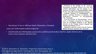 • Descrita por 1ª vez en 1964 por Steele, Richardson y Olszewski
como una “enfermedad cerebral progresiva”
• Caracterizado por oftalmoplejia supranuclear, parálisis pseudo bulbar, disartria, rigidez distonica de la
nuca y tronco superior, demencia leve.
Steele JC, Richardson JC, Olszewski J. Progressive supranuclear palsy: a
heterogeneous degeneration involving brain stem, basal ganglia and
cerebellum with vertical gaze and pseudobulbar palsy, nuchal dystonia and dementia. Arch Neurol 1964;10:333-359.
 