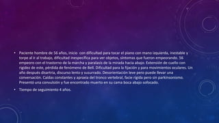 • Paciente hombre de 56 años, inicio con dificultad para tocar el piano con mano izquierda, inestable y
torpe al ir al trabajo, dificultad inespecífica para ver objetos, síntomas que fueron empeorando. 56
empeoro con el trastorno de la marcha y paralasis de la mirada hacia abajo. Extensión de cuello con
rigidez de este, pérdida de fenómeno de Bell. Dificultad para la fijación y para movimientos oculares. Un
año después disartria, discurso lento y susurrado. Desorientación leve pero puede llevar una
conversación. Caídas constantes y apraxia del tronco vertebral, facie rígida pero sin parkinsonismo.
Presentó una convulsión y fue encontrado muerto en su cama boca abajo sofocado.
• Tiempo de seguimiento 4 años.
 