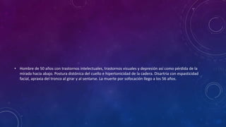 • Hombre de 50 años con trastornos intelectuales, trastornos visuales y depresión así como pérdida de la
mirada hacia abajo. Postura distónica del cuello e hipertonicidad de la cadera. Disartria con espasticidad
facial, apraxia del tronco al girar y al sentarse. La muerte por sofocación llego a los 56 años.
 