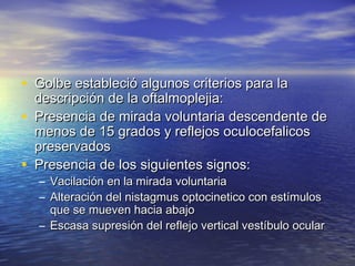 • Golbe estableció aallgguunnooss ccrriitteerriiooss ppaarraa llaa 
ddeessccrriippcciióónn ddee llaa ooffttaallmmoopplleejjiiaa:: 
• PPrreesseenncciiaa ddee mmiirraaddaa vvoolluunnttaarriiaa ddeesscceennddeennttee ddee 
mmeennooss ddee 1155 ggrraaddooss yy rreefflleejjooss ooccuulloocceeffaalliiccooss 
pprreesseerrvvaaddooss 
• PPrreesseenncciiaa ddee llooss ssiigguuiieenntteess ssiiggnnooss:: 
– VVaacciillaacciióónn eenn llaa mmiirraaddaa vvoolluunnttaarriiaa 
– AAlltteerraacciióónn ddeell nniissttaaggmmuuss ooppttoocciinneettiiccoo ccoonn eessttíímmuullooss 
qquuee ssee mmuueevveenn hhaacciiaa aabbaajjoo 
– EEssccaassaa ssuupprreessiióónn ddeell rreefflleejjoo vveerrttiiccaall vveessttííbbuulloo ooccuullaarr 
 