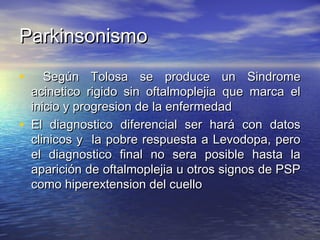 PPaarrkkiinnssoonniissmmoo 
• SSeeggúúnn TToolloossaa ssee pprroodduuccee uunn SSiinnddrroommee 
aacciinneettiiccoo rriiggiiddoo ssiinn ooffttaallmmoopplleejjiiaa qquuee mmaarrccaa eell 
iinniicciioo yy pprrooggrreessiioonn ddee llaa eennffeerrmmeeddaadd 
• EEll ddiiaaggnnoossttiiccoo ddiiffeerreenncciiaall sseerr hhaarráá ccoonn ddaattooss 
cclliinniiccooss yy llaa ppoobbrree rreessppuueessttaa aa LLeevvooddooppaa,, ppeerroo 
eell ddiiaaggnnoossttiiccoo ffiinnaall nnoo sseerraa ppoossiibbllee hhaassttaa llaa 
aappaarriicciióónn ddee ooffttaallmmoopplleejjiiaa uu oottrrooss ssiiggnnooss ddee PPSSPP 
ccoommoo hhiippeerreexxtteennssiioonn ddeell ccuueelllloo 
 