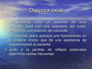 DDiissttoonniiaa aaxxiiaall 
• SSee pprreesseennttaa ccoommoo uunn aauummeennttoo ddeell ttoonnoo 
mmuussccuullaarr aaxxiiaall ccoonn uunnaa eexxtteennssiióónn ddeell ccuueelloo,, 
aaddooppttaannddoo uunnaa ppoossiicciióónn ddee rreettrrooccoolliiss 
• EEnn aallgguunnooss ccaassooss aappaarreeccee uunnaa hhiippeerrlloorrddoossiiss eenn 
llaa ppoossttuurraa eerreeccttaa qquuee ddaa uunnaa aappaarriieenncciiaa ddee 
mmaajjeessttuuoossiiddaadd aall ppaacciieennttee 
• JJuunnttoo aa llaa ppeerrddiiddaa ddee rreefflleejjooss ppoossttuurraalleess 
ddeetteerrmmiinnaa ccaaííddaass ffrreeccuueenntteess 
 