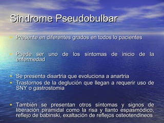 SSiinnddrroommee PPsseeuuddoobbuullbbaarr 
• PPrreesseennttee eenn ddiiffeerreenntteess ggrraaddooss eenn ttooddooss lloo ppaacciieenntteess 
• PPuueeddee sseerr uunnoo ddee llooss ssíínnttoommaass ddee iinniicciioo ddee llaa 
eennffeerrmmeeddaadd 
• SSee pprreesseennttaa ddiissaarrttrriiaa qquuee eevvoolluucciioonnaa aa aannaarrttrriiaa 
• TTrraassttoorrnnooss ddee llaa ddeegglluucciióónn qquuee lllleeggaann aa rreeqquueerriirr uussoo ddee 
SSNNYY oo ggaassttrroossttoommiiaa 
• TTaammbbiiéénn ssee pprreesseennttaann oottrrooss ssíínnttoommaass yy ssiiggnnooss ddee 
lliibbeerraacciióónn ppiirraammiiddaall ccoommoo llaa rriissaa yy llllaannttoo eessppaassmmóóddiiccoo,, 
rreefflleejjoo ddee bbaabbiinnsskkii,, eexxaallttaacciióónn ddee rreefflleejjooss oosstteeootteennddiinneeooss 
 