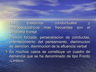 • LLooss ttrraassttoorrnnooss ccoonndduuccttuuaalleess yy 
nneeuurrooppssiiqquuiiaattrriiccooss mmaass ffrreeccuueenntteess ssoonn eell 
SSiinnddrroommee ffrroonnttaall.. 
• PPrreessiioonn ffoorrzzaaddaa,, ppeerrsseevveerraacciioonn ddee ccoonndduuccttaass,, 
eennlleenntteecciimmiieennttoo ddeell ppeennssaammiieennttoo,, ddiissmmiinnuucciioonn 
ddee aatteenncciioonn,, ddiissmmiinnuucciioonn ddee llaa aafflluueenncciiaa vveerrbbaall 
• EEnn mmuucchhooss ccaassooss ssee ccoonnssttiittuuyyee uunn ccuuaaddrroo ddee 
ddeemmeenncciiaa qquuee ssee hhaa ddeennoommiinnaaddoo ddee ttiippoo FFrroonnttoo 
--LLiimmbbiiccoo 
 
